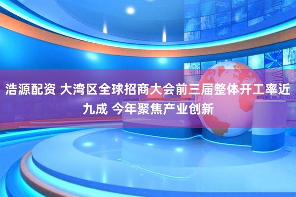 浩源配资 大湾区全球招商大会前三届整体开工率近九成 今年聚焦产业创新