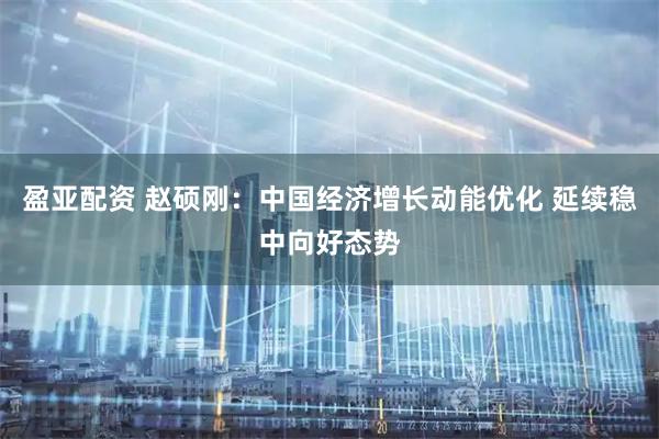 盈亚配资 赵硕刚：中国经济增长动能优化 延续稳中向好态势