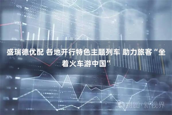 盛瑞德优配 各地开行特色主题列车 助力旅客“坐着火车游中国”