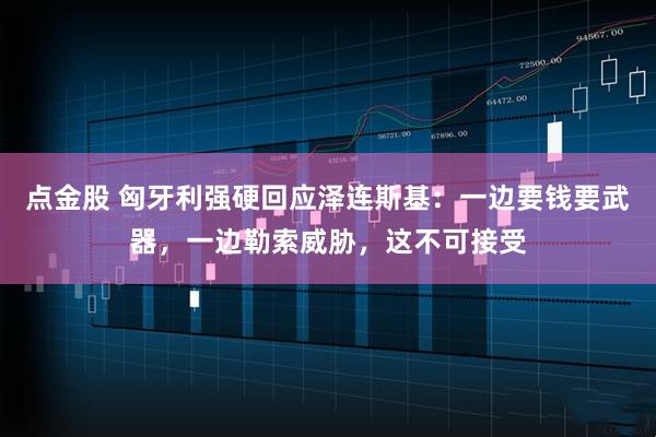 点金股 匈牙利强硬回应泽连斯基：一边要钱要武器，一边勒索威胁，这不可接受