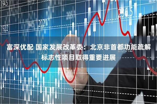 富深优配 国家发展改革委：北京非首都功能疏解标志性项目取得重要进展