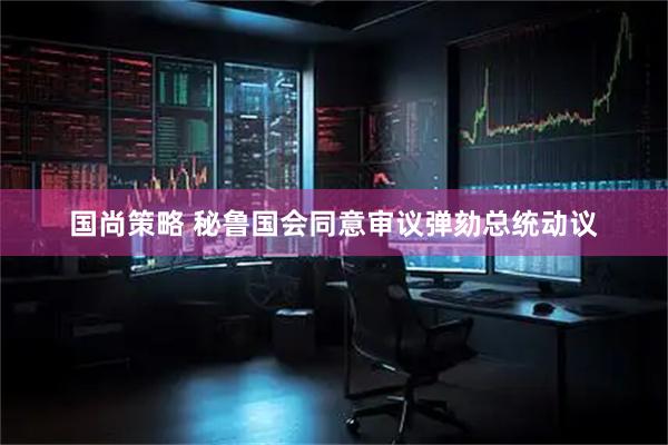 国尚策略 秘鲁国会同意审议弹劾总统动议