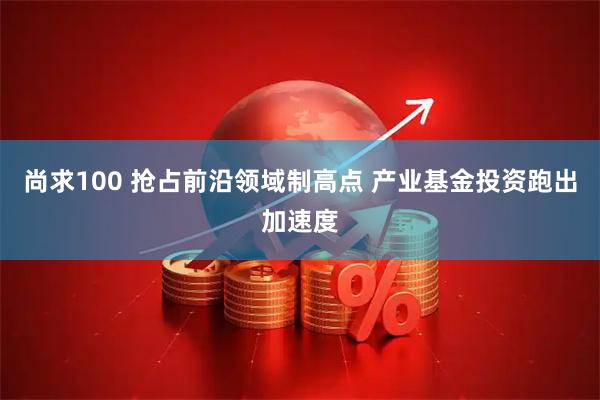 尚求100 抢占前沿领域制高点 产业基金投资跑出加速度