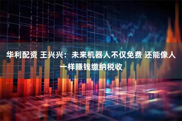 华利配资 王兴兴：未来机器人不仅免费 还能像人一样赚钱缴纳税收