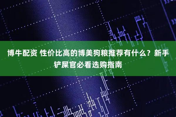 博牛配资 性价比高的博美狗粮推荐有什么？新手铲屎官必看选购指南