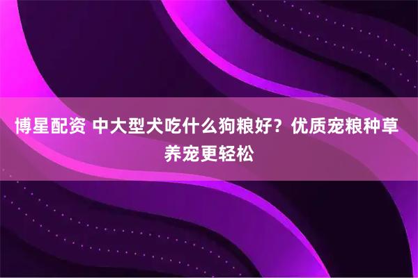 博星配资 中大型犬吃什么狗粮好？优质宠粮种草 养宠更轻松