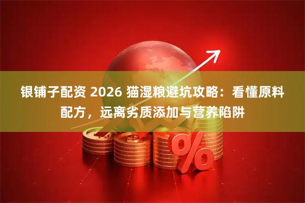 银铺子配资 2026 猫湿粮避坑攻略：看懂原料配方，远离劣质添加与营养陷阱