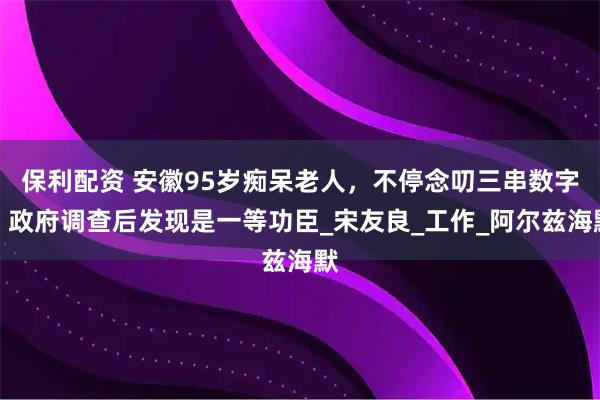 保利配资 安徽95岁痴呆老人，不停念叨三串数字，政府调查后发现是一等功臣_宋友良_工作_阿尔兹海默