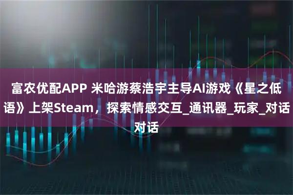 富农优配APP 米哈游蔡浩宇主导AI游戏《星之低语》上架Steam，探索情感交互_通讯器_玩家_对话
