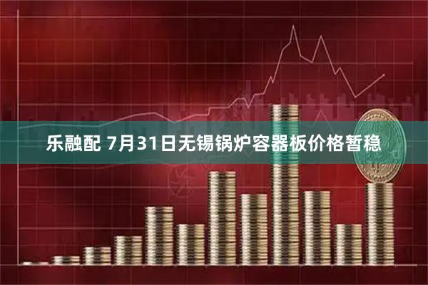 乐融配 7月31日无锡锅炉容器板价格暂稳