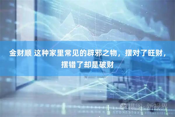金财顺 这种家里常见的辟邪之物，摆对了旺财，摆错了却是破财