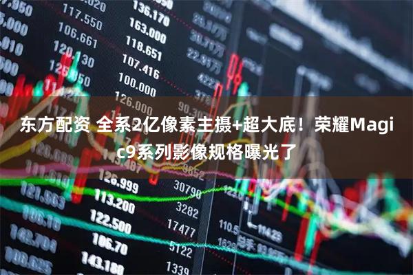 东方配资 全系2亿像素主摄+超大底！荣耀Magic9系列影像规格曝光了