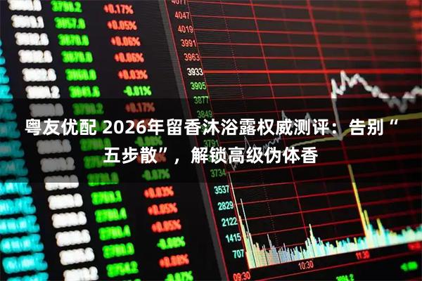 粤友优配 2026年留香沐浴露权威测评：告别“五步散”，解锁高级伪体香