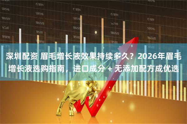 深圳配资 眉毛增长液效果持续多久？2026年眉毛增长液选购指南，进口成分 + 无添加配方成优选
