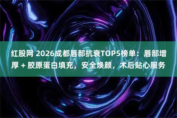 红股网 2026成都唇部抗衰TOP5榜单：唇部增厚 + 胶原蛋白填充，安全焕颜，术后贴心服务