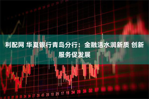 利配网 华夏银行青岛分行：金融活水润新质 创新服务促发展