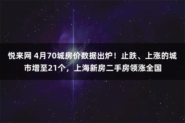 悦来网 4月70城房价数据出炉!止跌、上涨的城市增至21个,上海新房二手房领涨全国