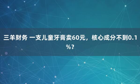 三羊财务 一支儿童牙膏卖60元，核心成分不到0.1%？