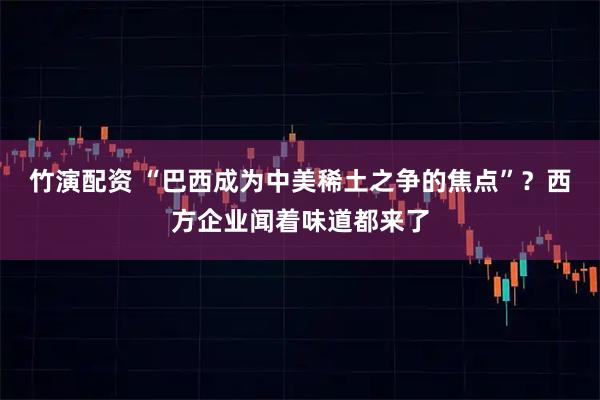 竹演配资 “巴西成为中美稀土之争的焦点”？西方企业闻着味道都来了