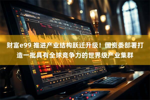 财富e99 推进产业结构跃迁升级！国资委部署打造一批具有全球竞争力的世界级产业集群