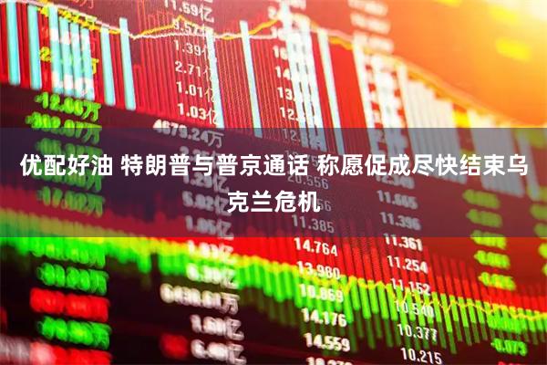 优配好油 特朗普与普京通话 称愿促成尽快结束乌克兰危机