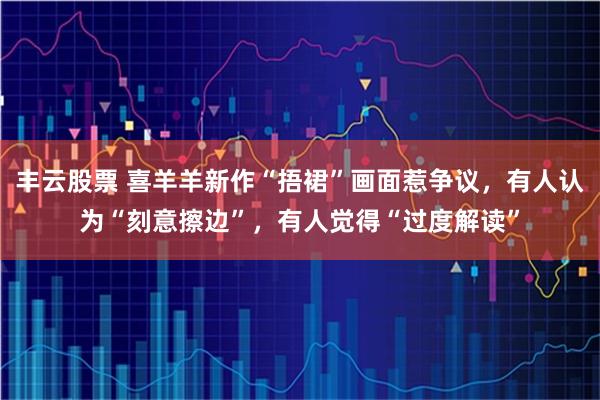 丰云股票 喜羊羊新作“捂裙”画面惹争议，有人认为“刻意擦边”，有人觉得“过度解读”